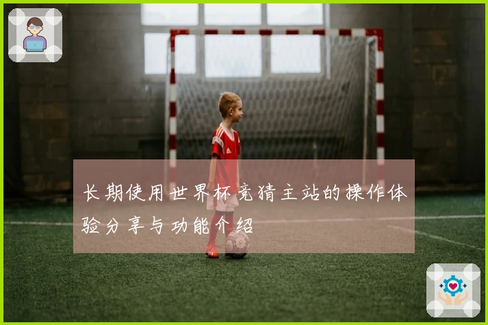 长期使用世界杯竞猜主站的操作体验分享与功能介绍