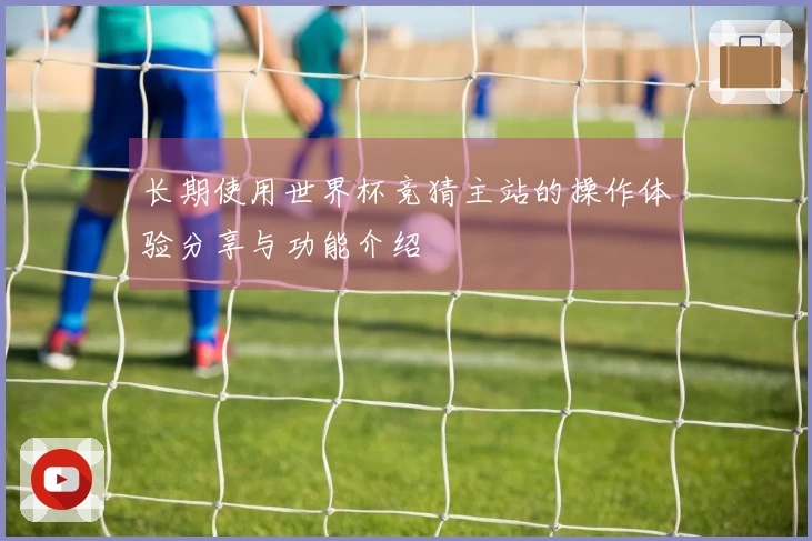 长期使用世界杯竞猜主站的操作体验分享与功能介绍